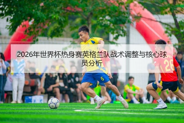 2026年世界杯热身赛英格兰队战术调整与核心球员分析