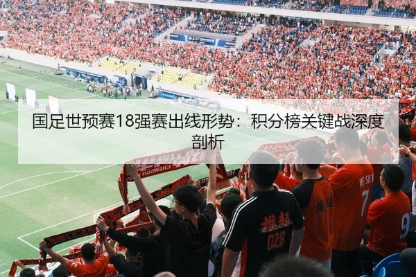 国足世预赛18强赛出线形势：积分榜关键战深度剖析