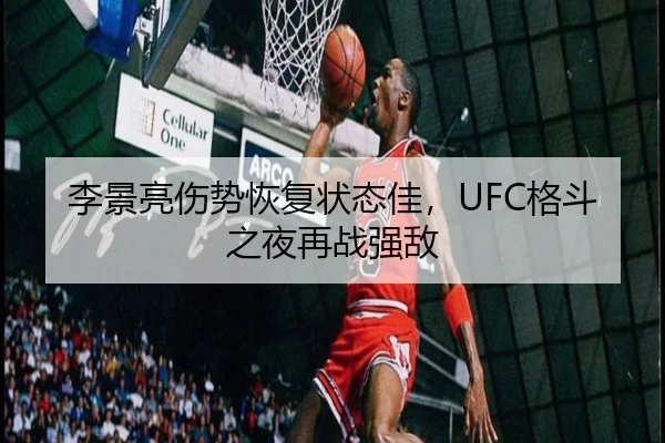 李景亮伤势恢复状态佳，UFC格斗之夜再战强敌