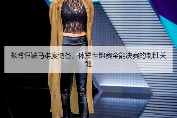 张博恒鞍马难度储备，体操世锦赛全能决赛的制胜关键